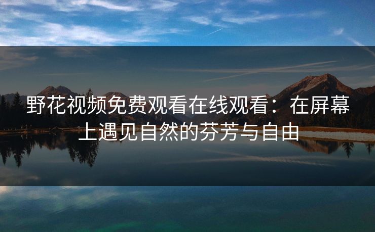 野花视频免费观看在线观看:在屏幕上遇见自然的芬芳与自由 野花视频免费观看在线观看:在屏幕上遇见自然的芬芳与自由