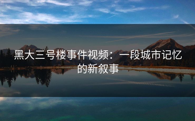 黑大三号楼事件视频:一段城市记忆的新叙事