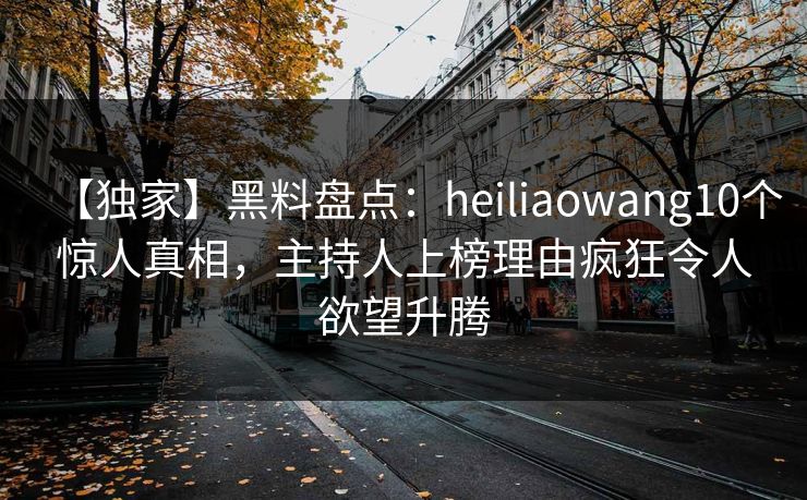 【独家】黑料盘点：heiliaowang10个惊人真相，主持人上榜理由疯狂令人欲望升腾