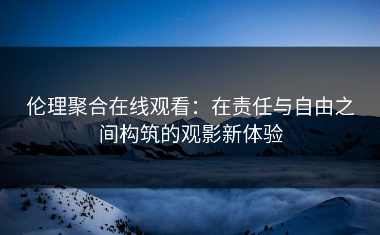 伦理聚合在线观看:在责任与自由之间构筑的观影新体验