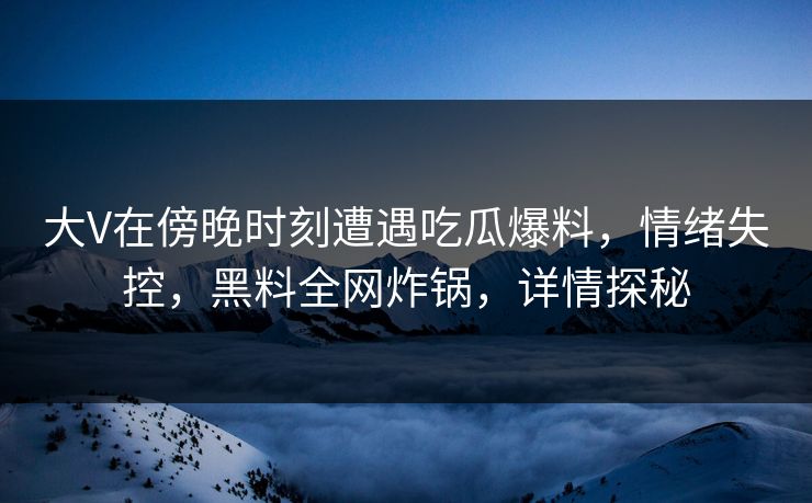 大V在傍晚时刻遭遇吃瓜爆料，情绪失控，黑料全网炸锅，详情探秘