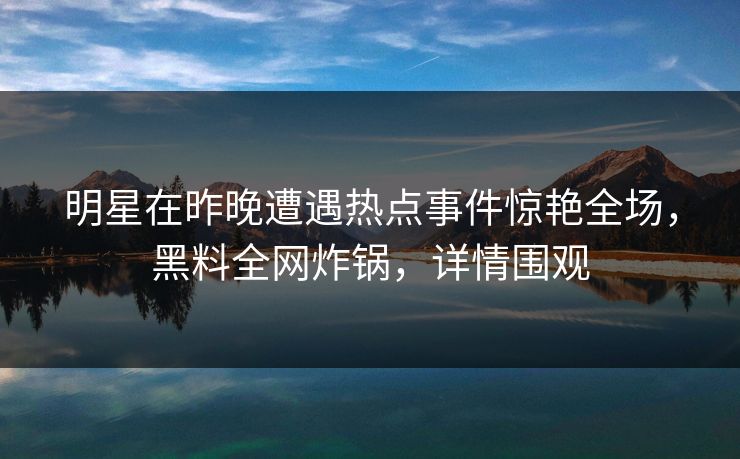 明星在昨晚遭遇热点事件惊艳全场，黑料全网炸锅，详情围观