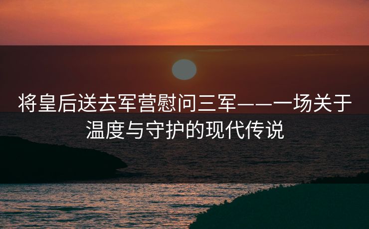 将皇后送去军营慰问三军——一场关于温度与守护的现代传说