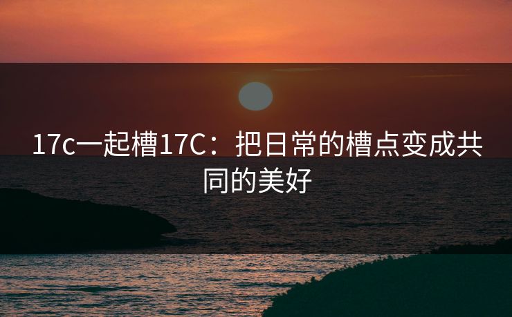17c一起槽17C：把日常的槽点变成共同的美好