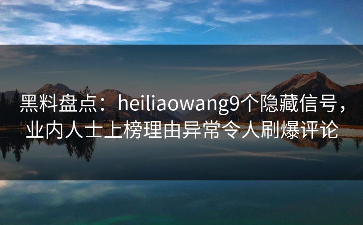 黑料盘点：heiliaowang9个隐藏信号，业内人士上榜理由异常令人刷爆评论