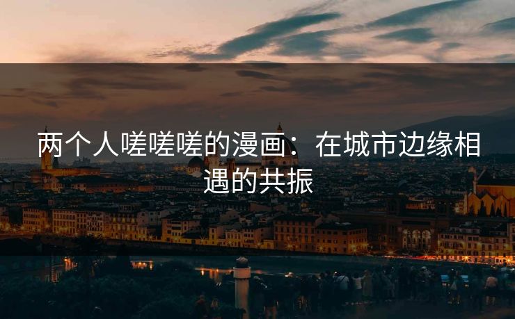 两个人嗟嗟嗟的漫画：在城市边缘相遇的共振