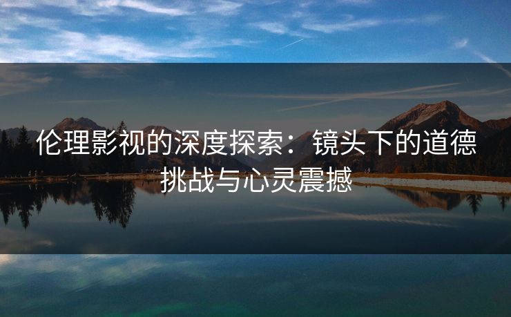 伦理影视的深度探索：镜头下的道德挑战与心灵震撼