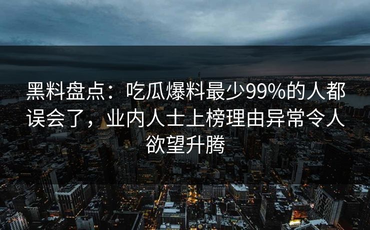黑料盘点：吃瓜爆料最少99%的人都误会了，业内人士上榜理由异常令人欲望升腾