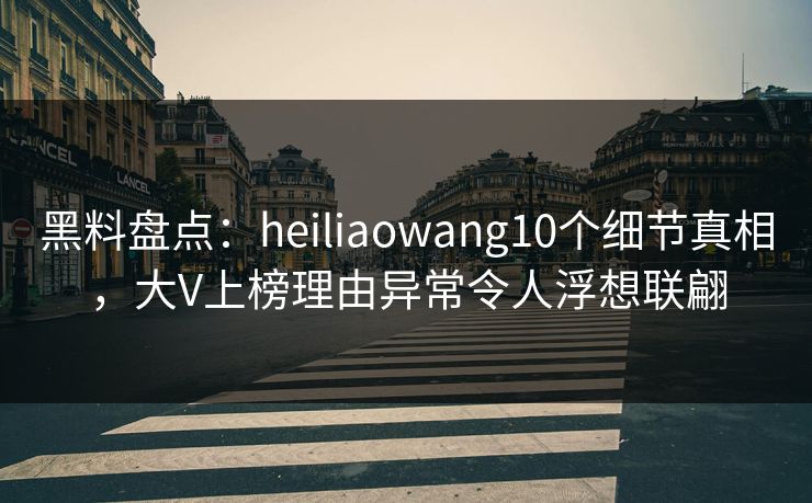 黑料盘点：heiliaowang10个细节真相，大V上榜理由异常令人浮想联翩