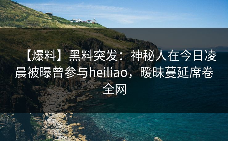 【爆料】黑料突发：神秘人在今日凌晨被曝曾参与heiliao，暧昧蔓延席卷全网