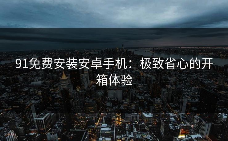91免费安装安卓手机:极致省心的开箱体验 91免费安装安卓手机:极致省心的开箱体验