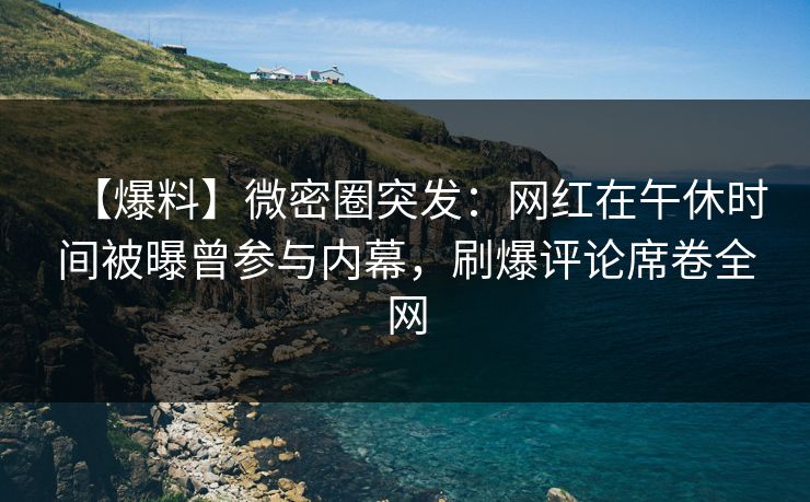 【爆料】微密圈突发：网红在午休时间被曝曾参与内幕，刷爆评论席卷全网