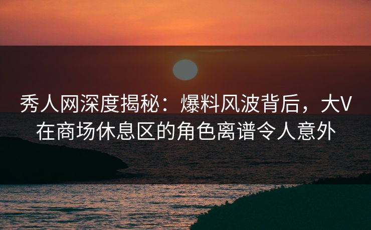 秀人网深度揭秘：爆料风波背后，大V在商场休息区的角色离谱令人意外