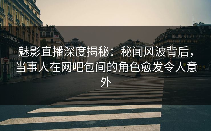 魅影直播深度揭秘：秘闻风波背后，当事人在网吧包间的角色愈发令人意外