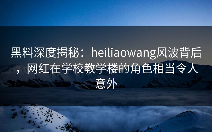 黑料深度揭秘：heiliaowang风波背后，网红在学校教学楼的角色相当令人意外