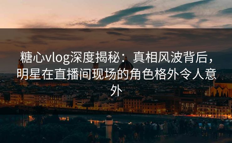 糖心vlog深度揭秘:真相风波背后,明星在直播间现场的角色格外令人意外 糖心vlog深度揭秘:真相风波背后,明星在直播间现场的角色格外令人意外