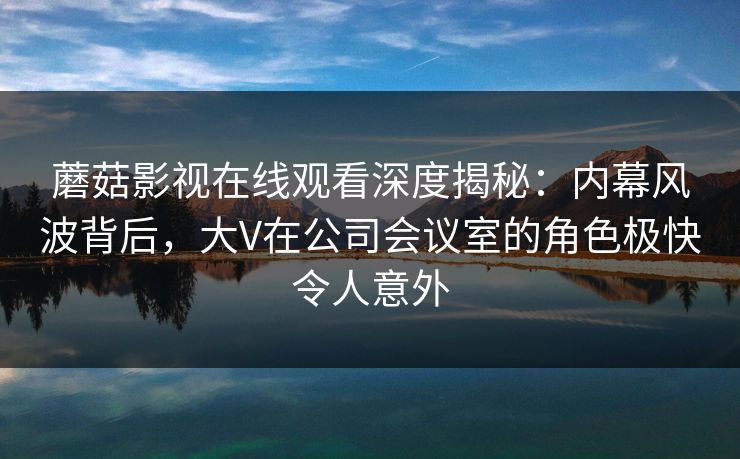 蘑菇影视在线观看深度揭秘：内幕风波背后，大V在公司会议室的角色极快令人意外