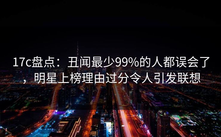17c盘点：丑闻最少99%的人都误会了，明星上榜理由过分令人引发联想