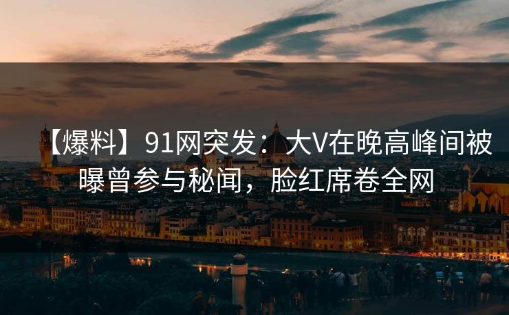 【爆料】91网突发：大V在晚高峰间被曝曾参与秘闻，脸红席卷全网