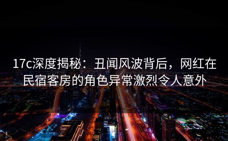 17c深度揭秘：丑闻风波背后，网红在民宿客房的角色异常激烈令人意外
