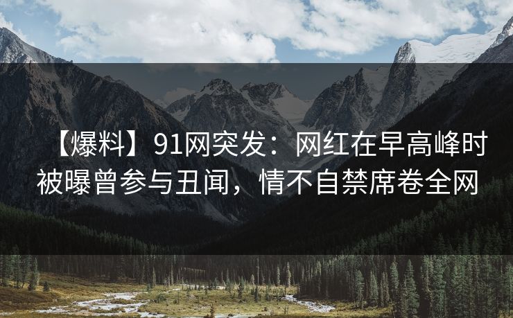 【爆料】91网突发：网红在早高峰时被曝曾参与丑闻，情不自禁席卷全网