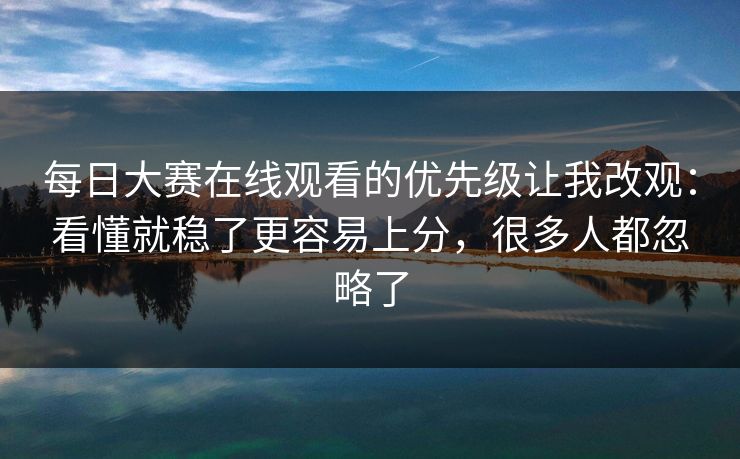 每日大赛在线观看的优先级让我改观:看懂就稳了更容易上分,很多人都忽略了