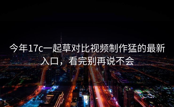 今年17c一起草对比视频制作猛的最新入口，看完别再说不会