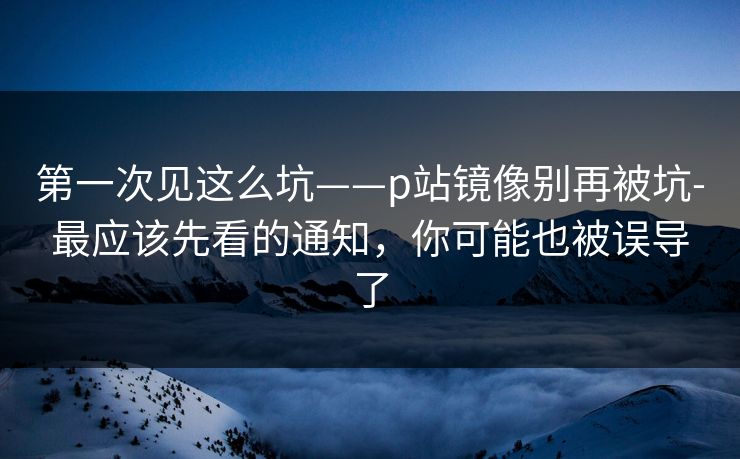 第一次见这么坑——p站镜像别再被坑-最应该先看的通知，你可能也被误导了