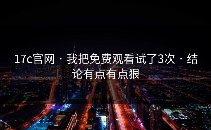 17c官网 · 我把免费观看试了3次 · 结论有点有点狠