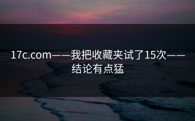 17c.com——我把收藏夹试了15次——结论有点猛