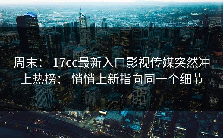周末： 17cc最新入口影视传媒突然冲上热榜： 悄悄上新指向同一个细节