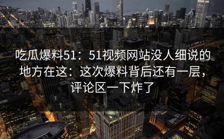 吃瓜爆料51：51视频网站没人细说的地方在这：这次爆料背后还有一层，评论区一下炸了