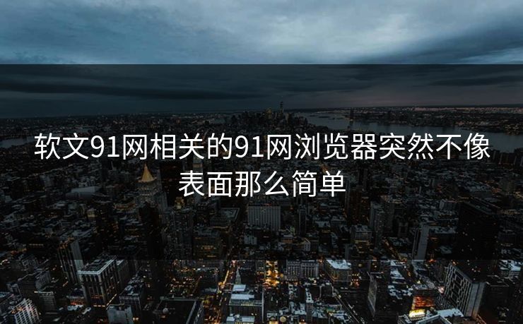 软文91网相关的91网浏览器突然不像表面那么简单