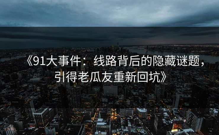 《91大事件：线路背后的隐藏谜题，引得老瓜友重新回坑》