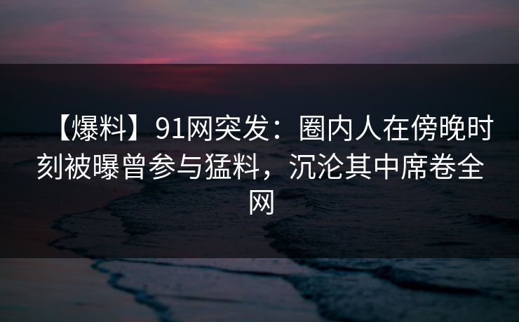 【爆料】91网突发：圈内人在傍晚时刻被曝曾参与猛料，沉沦其中席卷全网