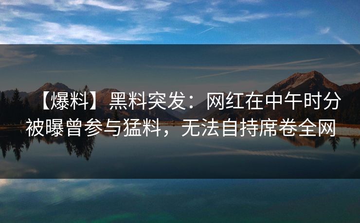 【爆料】黑料突发：网红在中午时分被曝曾参与猛料，无法自持席卷全网
