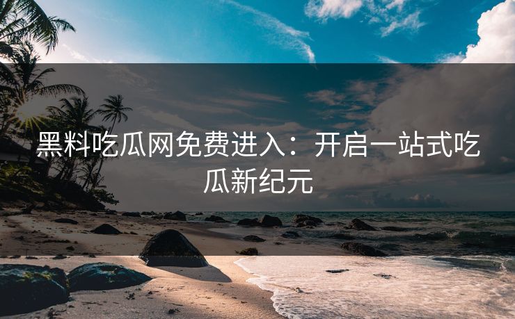 黑料吃瓜网免费进入：开启一站式吃瓜新纪元